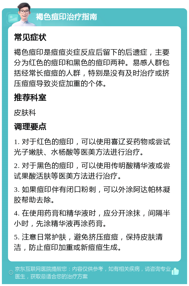 褐色痘印治疗指南 常见症状 褐色痘印是痘痘炎症反应后留下的后遗症，主要分为红色的痘印和黑色的痘印两种。易感人群包括经常长痘痘的人群，特别是没有及时治疗或挤压痘痘导致炎症加重的个体。 推荐科室 皮肤科 调理要点 1. 对于红色的痘印，可以使用喜辽妥药物或尝试光子嫩肤、水杨酸等医美方法进行治疗。 2. 对于黑色的痘印，可以使用传明酸精华液或尝试果酸活肤等医美方法进行治疗。 3. 如果痘印伴有闭口粉刺，可以外涂阿达帕林凝胶帮助去除。 4. 在使用药膏和精华液时，应分开涂抹，间隔半小时，先涂精华液再涂药膏。 5. 注意日常护肤，避免挤压痘痘，保持皮肤清洁，防止痘印加重或新痘痘生成。