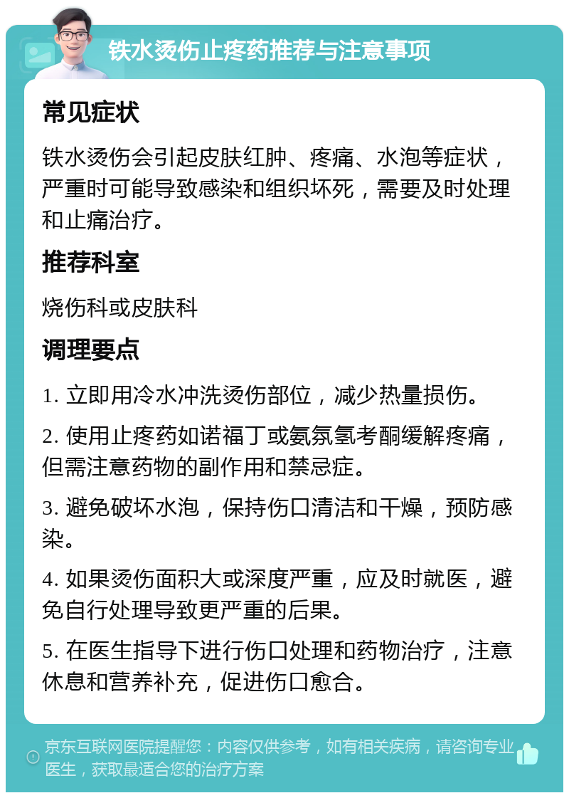 铁水烫伤止疼药推荐与注意事项 常见症状 铁水烫伤会引起皮肤红肿、疼痛、水泡等症状，严重时可能导致感染和组织坏死，需要及时处理和止痛治疗。 推荐科室 烧伤科或皮肤科 调理要点 1. 立即用冷水冲洗烫伤部位，减少热量损伤。 2. 使用止疼药如诺福丁或氨氛氢考酮缓解疼痛，但需注意药物的副作用和禁忌症。 3. 避免破坏水泡，保持伤口清洁和干燥，预防感染。 4. 如果烫伤面积大或深度严重，应及时就医，避免自行处理导致更严重的后果。 5. 在医生指导下进行伤口处理和药物治疗，注意休息和营养补充，促进伤口愈合。