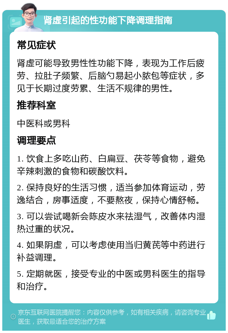 肾虚引起的性功能下降调理指南 常见症状 肾虚可能导致男性性功能下降，表现为工作后疲劳、拉肚子频繁、后脑勺易起小脓包等症状，多见于长期过度劳累、生活不规律的男性。 推荐科室 中医科或男科 调理要点 1. 饮食上多吃山药、白扁豆、茯苓等食物，避免辛辣刺激的食物和碳酸饮料。 2. 保持良好的生活习惯，适当参加体育运动，劳逸结合，房事适度，不要熬夜，保持心情舒畅。 3. 可以尝试喝新会陈皮水来祛湿气，改善体内湿热过重的状况。 4. 如果阴虚，可以考虑使用当归黄芪等中药进行补益调理。 5. 定期就医，接受专业的中医或男科医生的指导和治疗。