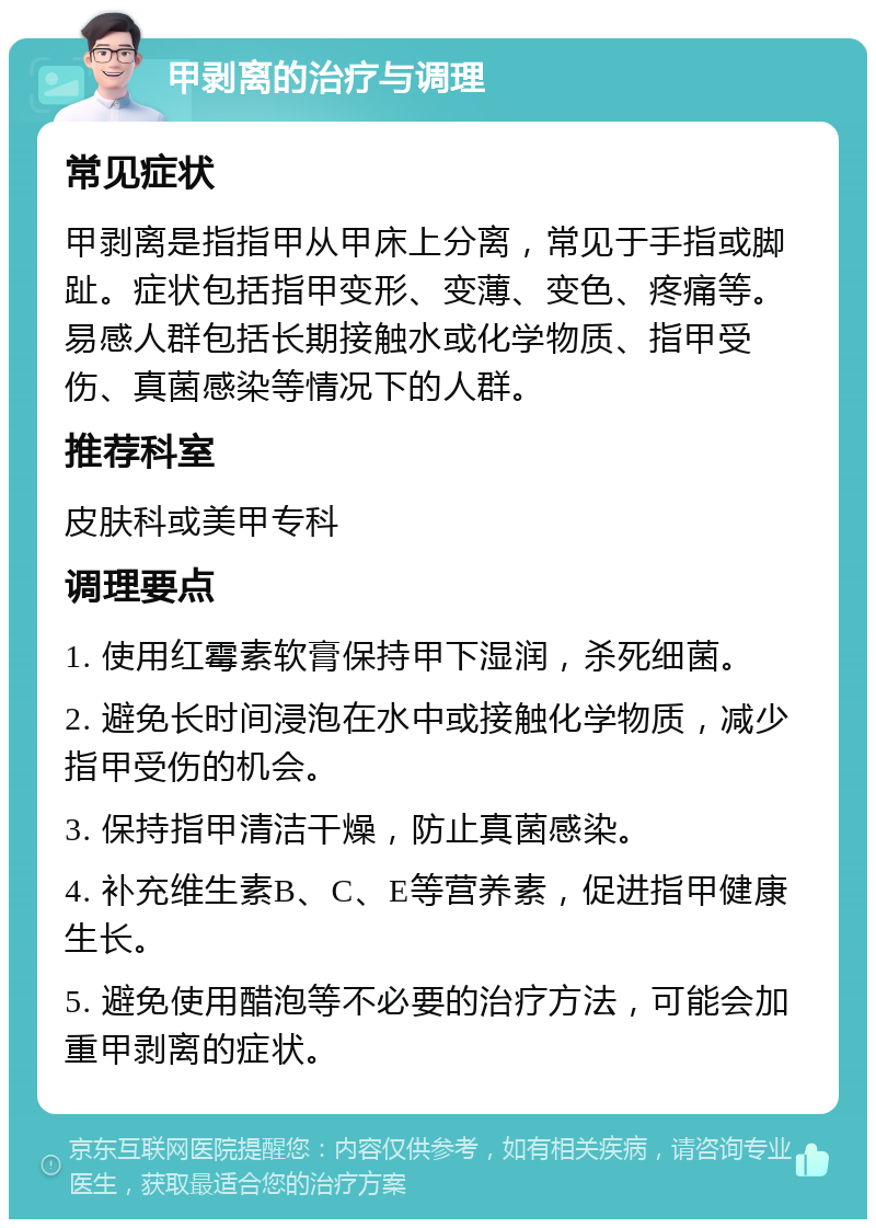 甲剥离的治疗与调理 常见症状 甲剥离是指指甲从甲床上分离，常见于手指或脚趾。症状包括指甲变形、变薄、变色、疼痛等。易感人群包括长期接触水或化学物质、指甲受伤、真菌感染等情况下的人群。 推荐科室 皮肤科或美甲专科 调理要点 1. 使用红霉素软膏保持甲下湿润，杀死细菌。 2. 避免长时间浸泡在水中或接触化学物质，减少指甲受伤的机会。 3. 保持指甲清洁干燥，防止真菌感染。 4. 补充维生素B、C、E等营养素，促进指甲健康生长。 5. 避免使用醋泡等不必要的治疗方法，可能会加重甲剥离的症状。