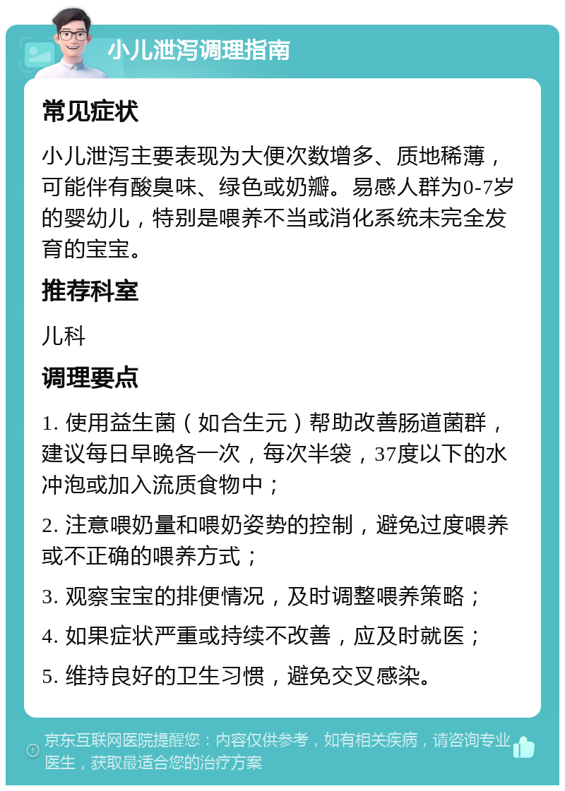 小儿泄泻调理指南 常见症状 小儿泄泻主要表现为大便次数增多、质地稀薄，可能伴有酸臭味、绿色或奶瓣。易感人群为0-7岁的婴幼儿，特别是喂养不当或消化系统未完全发育的宝宝。 推荐科室 儿科 调理要点 1. 使用益生菌（如合生元）帮助改善肠道菌群，建议每日早晚各一次，每次半袋，37度以下的水冲泡或加入流质食物中； 2. 注意喂奶量和喂奶姿势的控制，避免过度喂养或不正确的喂养方式； 3. 观察宝宝的排便情况，及时调整喂养策略； 4. 如果症状严重或持续不改善，应及时就医； 5. 维持良好的卫生习惯，避免交叉感染。