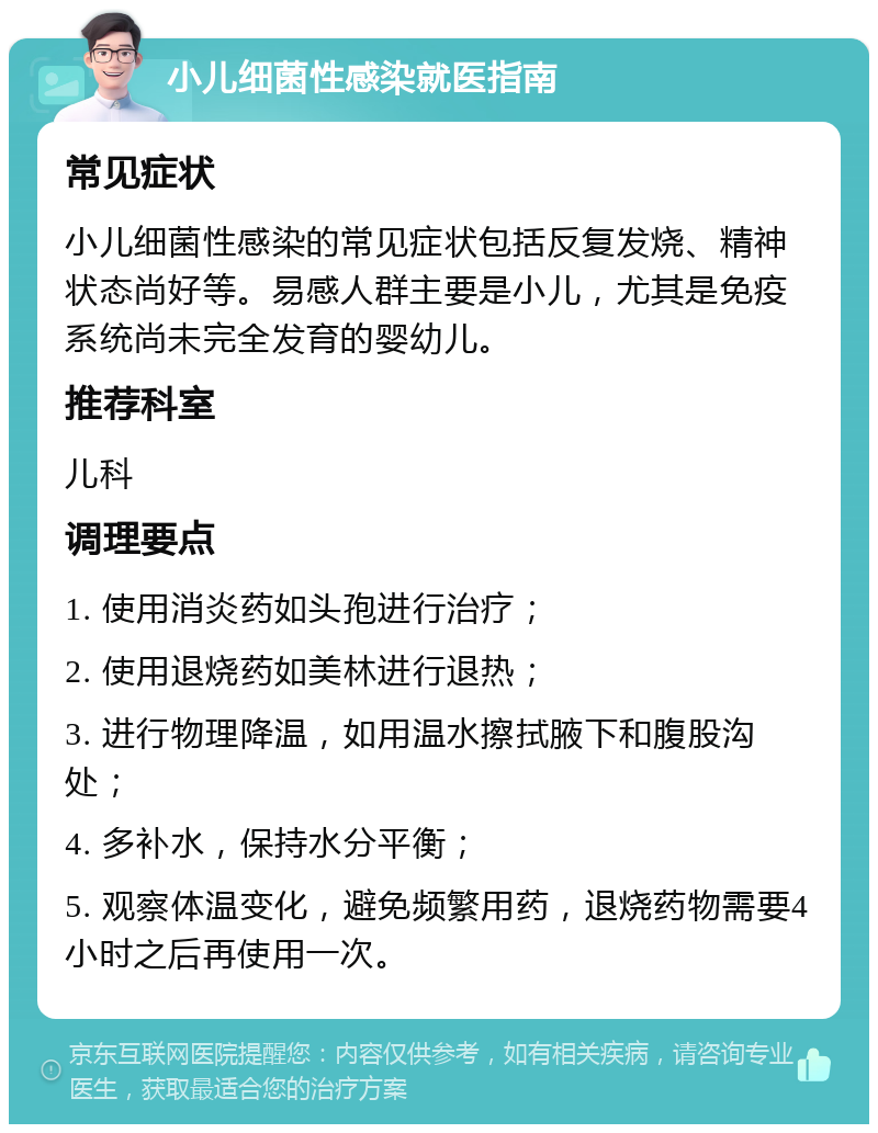 小儿细菌性感染就医指南 常见症状 小儿细菌性感染的常见症状包括反复发烧、精神状态尚好等。易感人群主要是小儿，尤其是免疫系统尚未完全发育的婴幼儿。 推荐科室 儿科 调理要点 1. 使用消炎药如头孢进行治疗； 2. 使用退烧药如美林进行退热； 3. 进行物理降温，如用温水擦拭腋下和腹股沟处； 4. 多补水，保持水分平衡； 5. 观察体温变化，避免频繁用药，退烧药物需要4小时之后再使用一次。