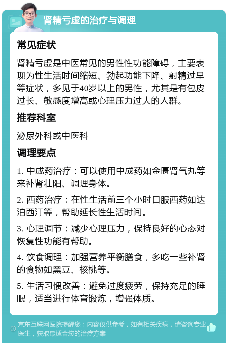 肾精亏虚的治疗与调理 常见症状 肾精亏虚是中医常见的男性性功能障碍，主要表现为性生活时间缩短、勃起功能下降、射精过早等症状，多见于40岁以上的男性，尤其是有包皮过长、敏感度增高或心理压力过大的人群。 推荐科室 泌尿外科或中医科 调理要点 1. 中成药治疗：可以使用中成药如金匮肾气丸等来补肾壮阳、调理身体。 2. 西药治疗：在性生活前三个小时口服西药如达泊西汀等，帮助延长性生活时间。 3. 心理调节：减少心理压力，保持良好的心态对恢复性功能有帮助。 4. 饮食调理：加强营养平衡膳食，多吃一些补肾的食物如黑豆、核桃等。 5. 生活习惯改善：避免过度疲劳，保持充足的睡眠，适当进行体育锻炼，增强体质。