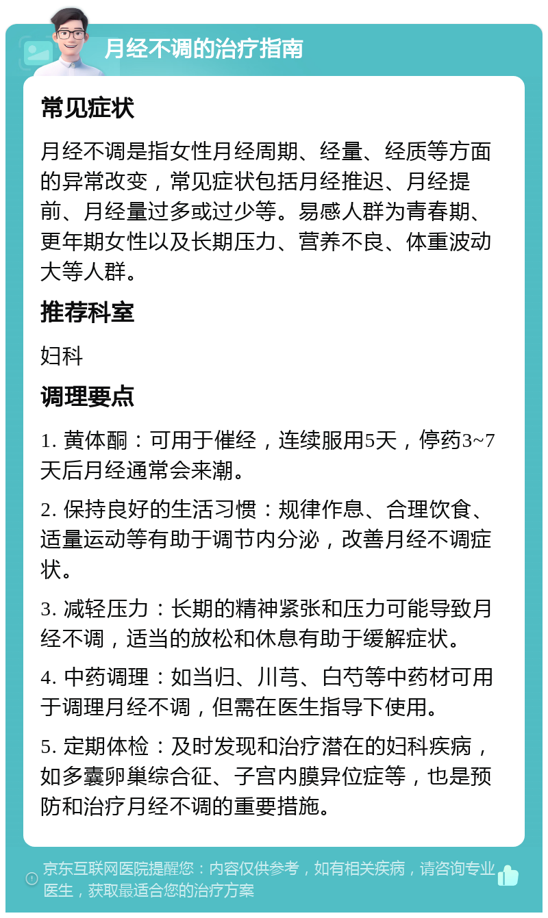 月经不调的治疗指南 常见症状 月经不调是指女性月经周期、经量、经质等方面的异常改变，常见症状包括月经推迟、月经提前、月经量过多或过少等。易感人群为青春期、更年期女性以及长期压力、营养不良、体重波动大等人群。 推荐科室 妇科 调理要点 1. 黄体酮：可用于催经，连续服用5天，停药3~7天后月经通常会来潮。 2. 保持良好的生活习惯：规律作息、合理饮食、适量运动等有助于调节内分泌，改善月经不调症状。 3. 减轻压力：长期的精神紧张和压力可能导致月经不调，适当的放松和休息有助于缓解症状。 4. 中药调理：如当归、川芎、白芍等中药材可用于调理月经不调，但需在医生指导下使用。 5. 定期体检：及时发现和治疗潜在的妇科疾病，如多囊卵巢综合征、子宫内膜异位症等，也是预防和治疗月经不调的重要措施。