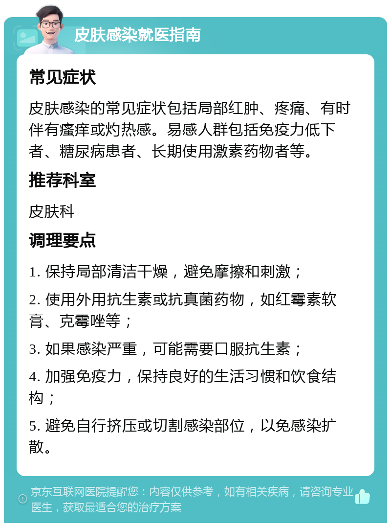 皮肤感染就医指南 常见症状 皮肤感染的常见症状包括局部红肿、疼痛、有时伴有瘙痒或灼热感。易感人群包括免疫力低下者、糖尿病患者、长期使用激素药物者等。 推荐科室 皮肤科 调理要点 1. 保持局部清洁干燥，避免摩擦和刺激； 2. 使用外用抗生素或抗真菌药物，如红霉素软膏、克霉唑等； 3. 如果感染严重，可能需要口服抗生素； 4. 加强免疫力，保持良好的生活习惯和饮食结构； 5. 避免自行挤压或切割感染部位，以免感染扩散。