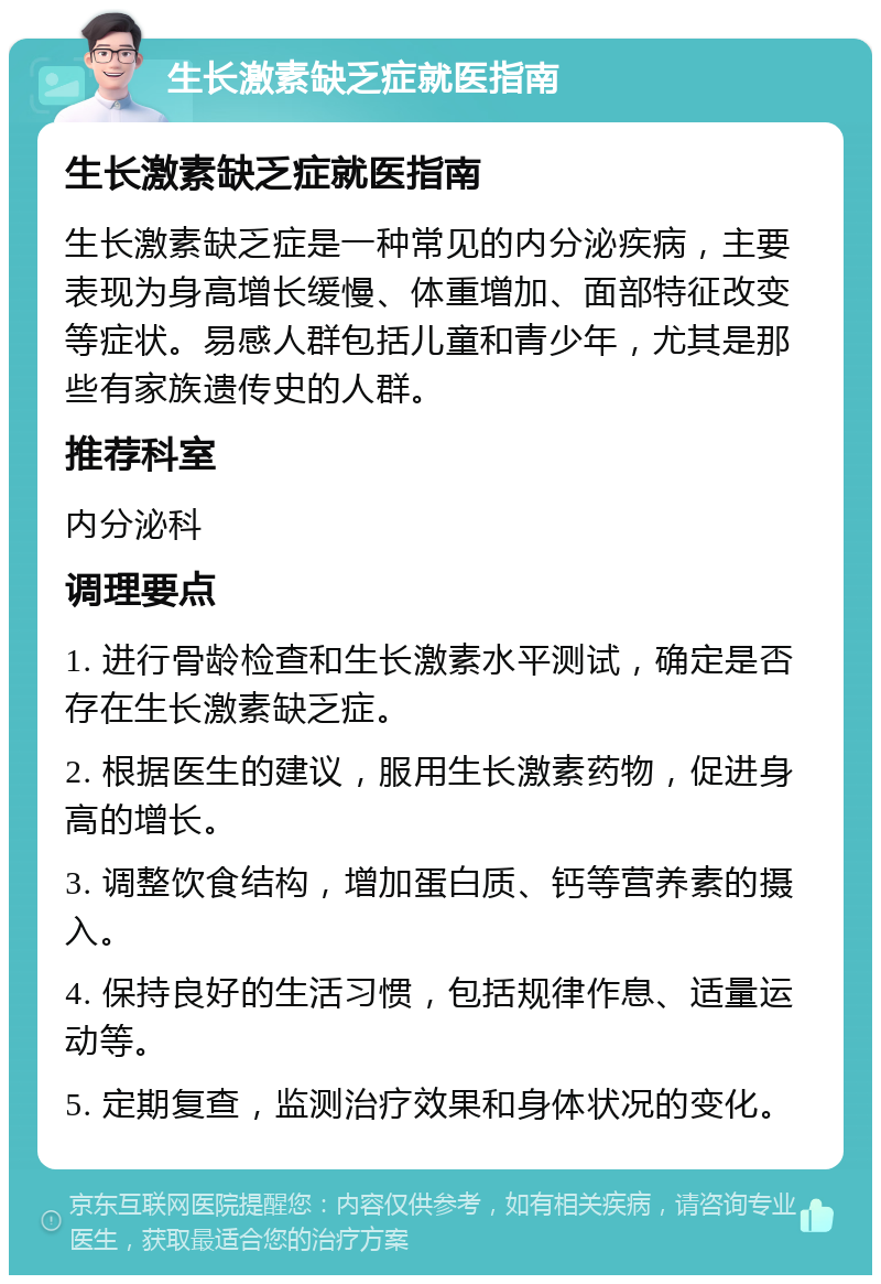 生长激素缺乏症就医指南 生长激素缺乏症就医指南 生长激素缺乏症是一种常见的内分泌疾病，主要表现为身高增长缓慢、体重增加、面部特征改变等症状。易感人群包括儿童和青少年，尤其是那些有家族遗传史的人群。 推荐科室 内分泌科 调理要点 1. 进行骨龄检查和生长激素水平测试，确定是否存在生长激素缺乏症。 2. 根据医生的建议，服用生长激素药物，促进身高的增长。 3. 调整饮食结构，增加蛋白质、钙等营养素的摄入。 4. 保持良好的生活习惯，包括规律作息、适量运动等。 5. 定期复查，监测治疗效果和身体状况的变化。