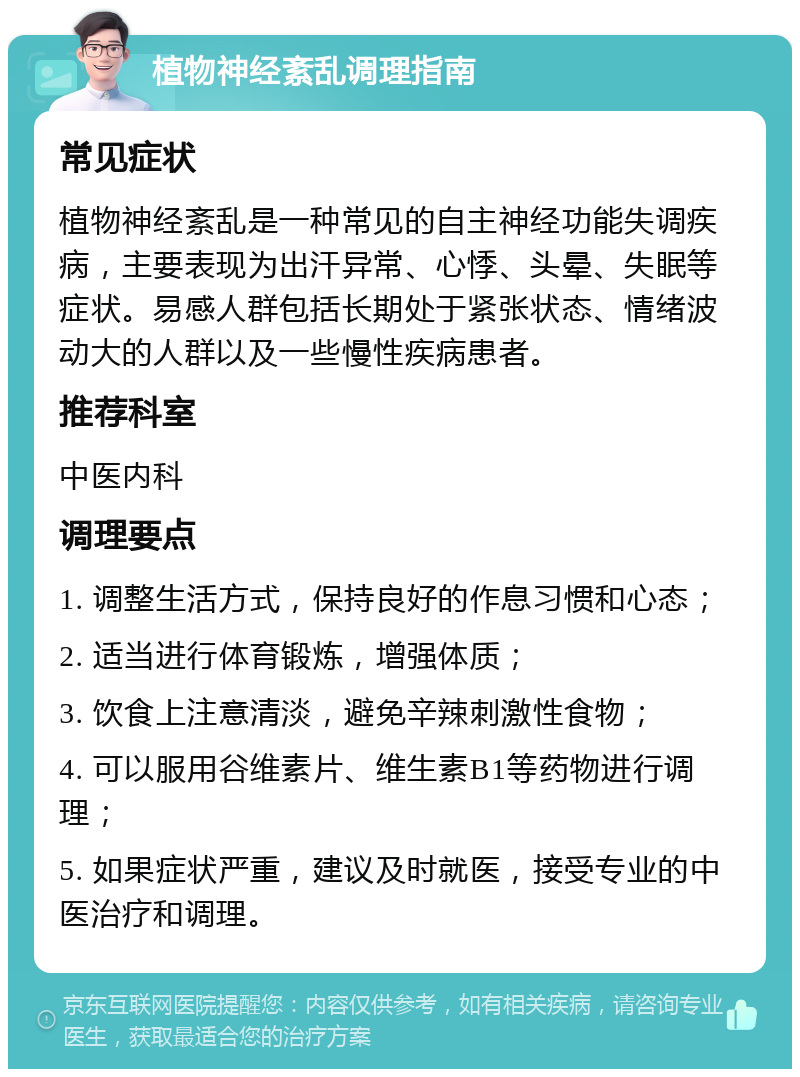 植物神经紊乱调理指南 常见症状 植物神经紊乱是一种常见的自主神经功能失调疾病，主要表现为出汗异常、心悸、头晕、失眠等症状。易感人群包括长期处于紧张状态、情绪波动大的人群以及一些慢性疾病患者。 推荐科室 中医内科 调理要点 1. 调整生活方式，保持良好的作息习惯和心态； 2. 适当进行体育锻炼，增强体质； 3. 饮食上注意清淡，避免辛辣刺激性食物； 4. 可以服用谷维素片、维生素B1等药物进行调理； 5. 如果症状严重，建议及时就医，接受专业的中医治疗和调理。