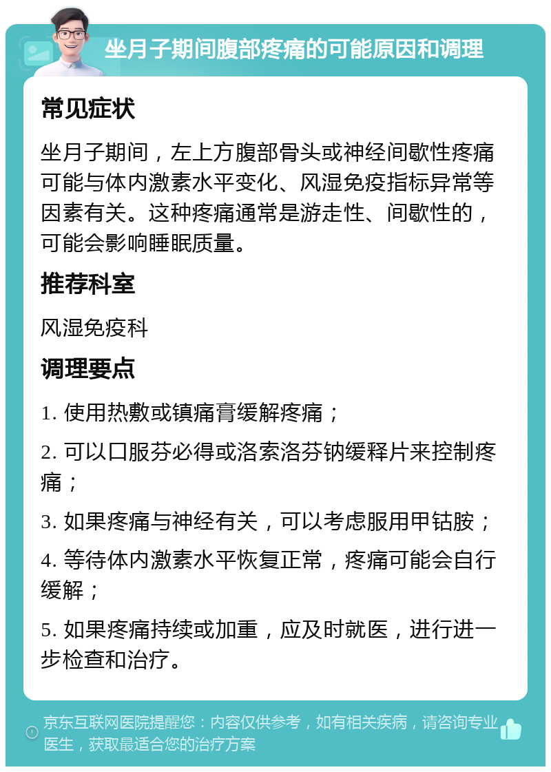 坐月子期间腹部疼痛的可能原因和调理 常见症状 坐月子期间，左上方腹部骨头或神经间歇性疼痛可能与体内激素水平变化、风湿免疫指标异常等因素有关。这种疼痛通常是游走性、间歇性的，可能会影响睡眠质量。 推荐科室 风湿免疫科 调理要点 1. 使用热敷或镇痛膏缓解疼痛； 2. 可以口服芬必得或洛索洛芬钠缓释片来控制疼痛； 3. 如果疼痛与神经有关，可以考虑服用甲钴胺； 4. 等待体内激素水平恢复正常，疼痛可能会自行缓解； 5. 如果疼痛持续或加重，应及时就医，进行进一步检查和治疗。