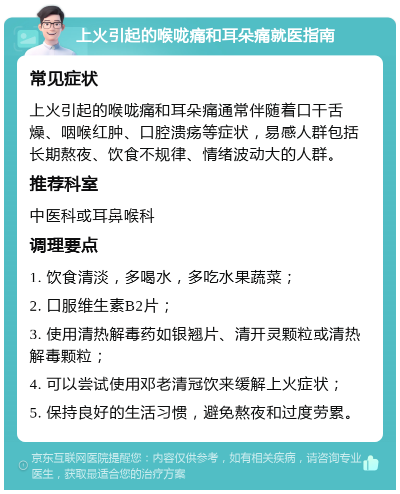 上火引起的喉咙痛和耳朵痛就医指南 常见症状 上火引起的喉咙痛和耳朵痛通常伴随着口干舌燥、咽喉红肿、口腔溃疡等症状，易感人群包括长期熬夜、饮食不规律、情绪波动大的人群。 推荐科室 中医科或耳鼻喉科 调理要点 1. 饮食清淡，多喝水，多吃水果蔬菜； 2. 口服维生素B2片； 3. 使用清热解毒药如银翘片、清开灵颗粒或清热解毒颗粒； 4. 可以尝试使用邓老清冠饮来缓解上火症状； 5. 保持良好的生活习惯，避免熬夜和过度劳累。