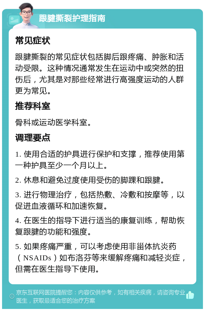 跟腱撕裂护理指南 常见症状 跟腱撕裂的常见症状包括脚后跟疼痛、肿胀和活动受限。这种情况通常发生在运动中或突然的扭伤后，尤其是对那些经常进行高强度运动的人群更为常见。 推荐科室 骨科或运动医学科室。 调理要点 1. 使用合适的护具进行保护和支撑，推荐使用第一种护具至少一个月以上。 2. 休息和避免过度使用受伤的脚踝和跟腱。 3. 进行物理治疗，包括热敷、冷敷和按摩等，以促进血液循环和加速恢复。 4. 在医生的指导下进行适当的康复训练，帮助恢复跟腱的功能和强度。 5. 如果疼痛严重，可以考虑使用非甾体抗炎药（NSAIDs）如布洛芬等来缓解疼痛和减轻炎症，但需在医生指导下使用。