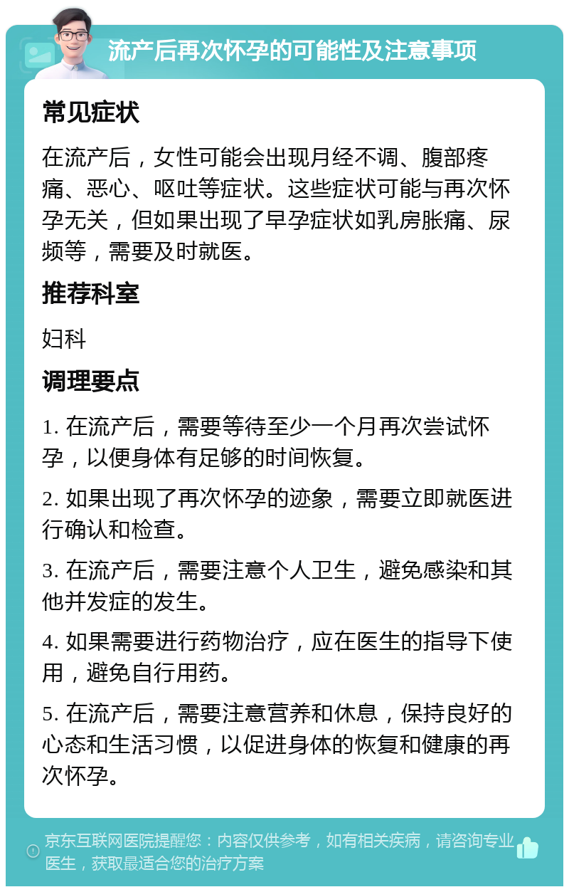 流产后再次怀孕的可能性及注意事项 常见症状 在流产后，女性可能会出现月经不调、腹部疼痛、恶心、呕吐等症状。这些症状可能与再次怀孕无关，但如果出现了早孕症状如乳房胀痛、尿频等，需要及时就医。 推荐科室 妇科 调理要点 1. 在流产后，需要等待至少一个月再次尝试怀孕，以便身体有足够的时间恢复。 2. 如果出现了再次怀孕的迹象，需要立即就医进行确认和检查。 3. 在流产后，需要注意个人卫生，避免感染和其他并发症的发生。 4. 如果需要进行药物治疗，应在医生的指导下使用，避免自行用药。 5. 在流产后，需要注意营养和休息，保持良好的心态和生活习惯，以促进身体的恢复和健康的再次怀孕。