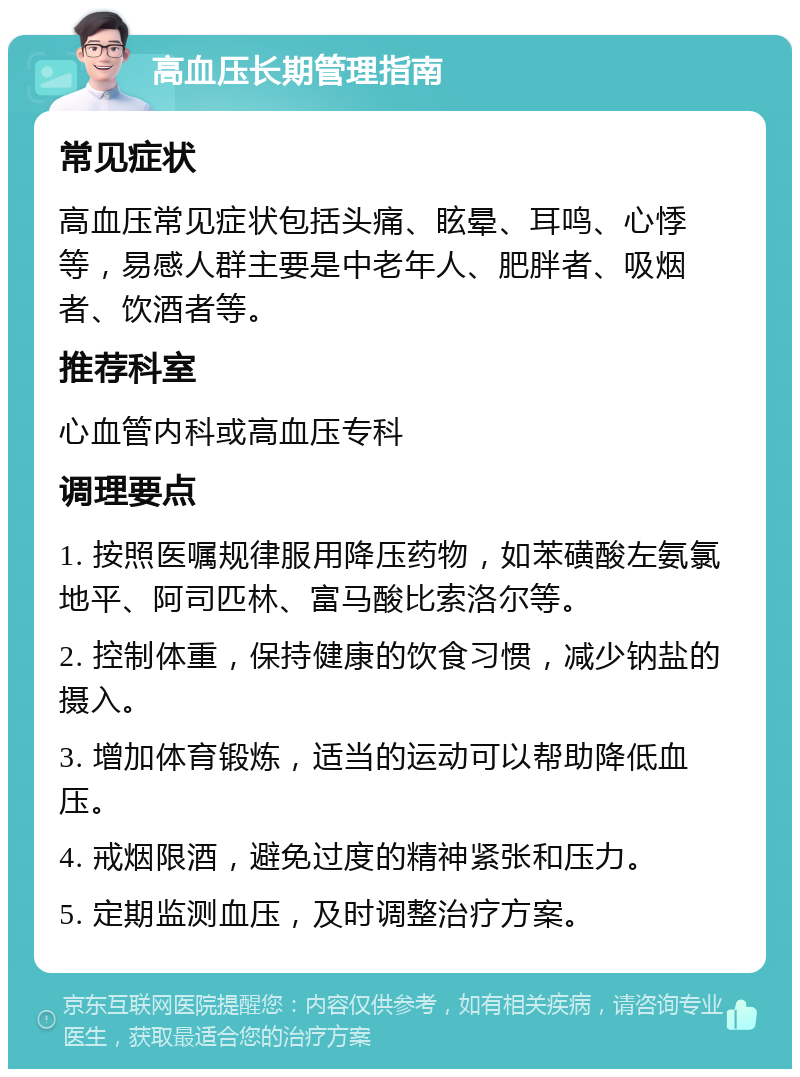 高血压长期管理指南 常见症状 高血压常见症状包括头痛、眩晕、耳鸣、心悸等，易感人群主要是中老年人、肥胖者、吸烟者、饮酒者等。 推荐科室 心血管内科或高血压专科 调理要点 1. 按照医嘱规律服用降压药物，如苯磺酸左氨氯地平、阿司匹林、富马酸比索洛尔等。 2. 控制体重，保持健康的饮食习惯，减少钠盐的摄入。 3. 增加体育锻炼，适当的运动可以帮助降低血压。 4. 戒烟限酒，避免过度的精神紧张和压力。 5. 定期监测血压，及时调整治疗方案。