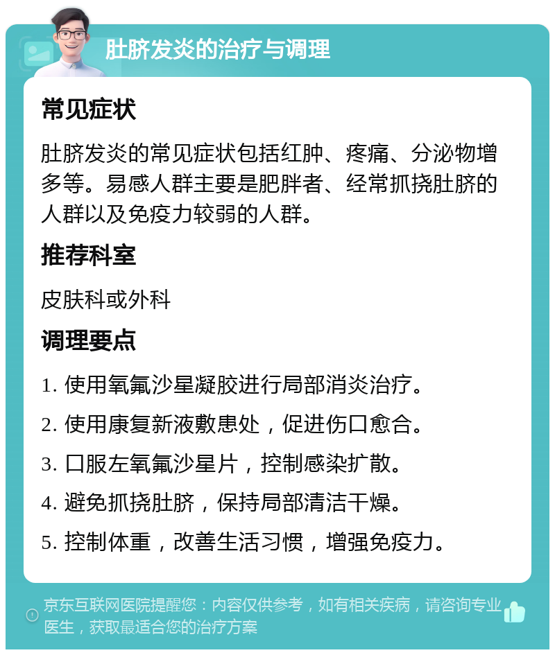 肚脐发炎的治疗与调理 常见症状 肚脐发炎的常见症状包括红肿、疼痛、分泌物增多等。易感人群主要是肥胖者、经常抓挠肚脐的人群以及免疫力较弱的人群。 推荐科室 皮肤科或外科 调理要点 1. 使用氧氟沙星凝胶进行局部消炎治疗。 2. 使用康复新液敷患处，促进伤口愈合。 3. 口服左氧氟沙星片，控制感染扩散。 4. 避免抓挠肚脐，保持局部清洁干燥。 5. 控制体重，改善生活习惯，增强免疫力。