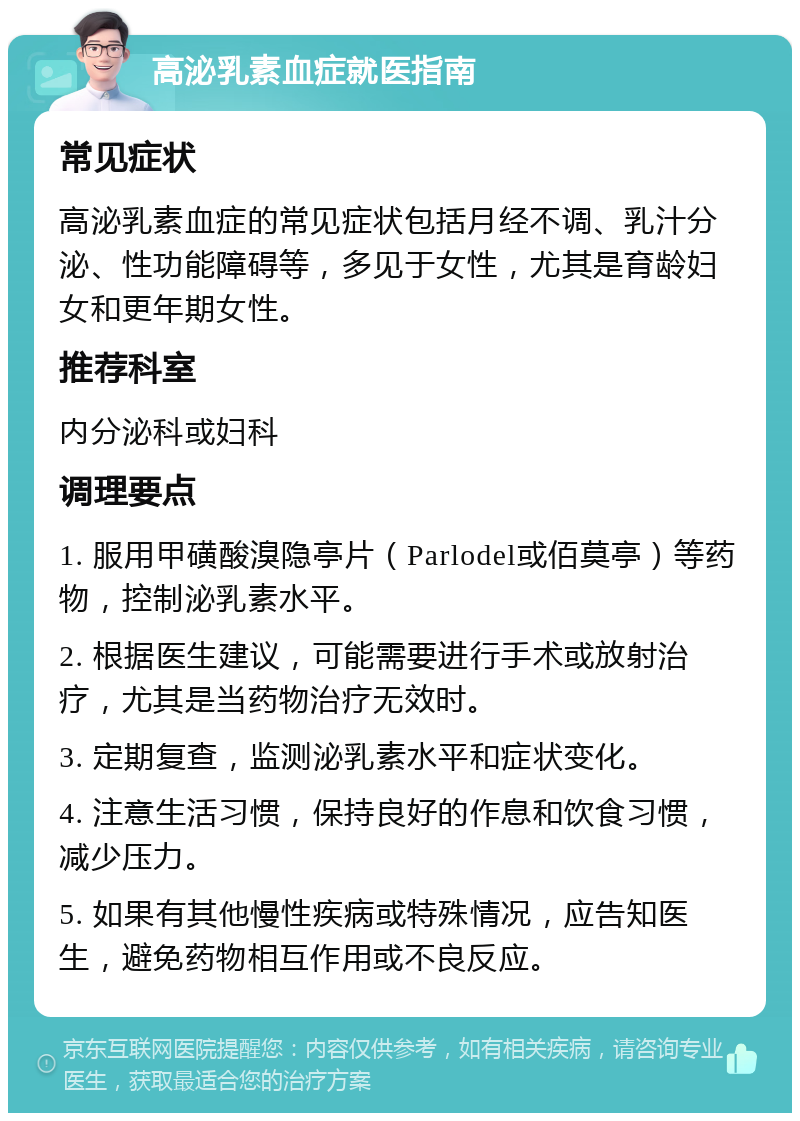 高泌乳素血症就医指南 常见症状 高泌乳素血症的常见症状包括月经不调、乳汁分泌、性功能障碍等，多见于女性，尤其是育龄妇女和更年期女性。 推荐科室 内分泌科或妇科 调理要点 1. 服用甲磺酸溴隐亭片（Parlodel或佰莫亭）等药物，控制泌乳素水平。 2. 根据医生建议，可能需要进行手术或放射治疗，尤其是当药物治疗无效时。 3. 定期复查，监测泌乳素水平和症状变化。 4. 注意生活习惯，保持良好的作息和饮食习惯，减少压力。 5. 如果有其他慢性疾病或特殊情况，应告知医生，避免药物相互作用或不良反应。