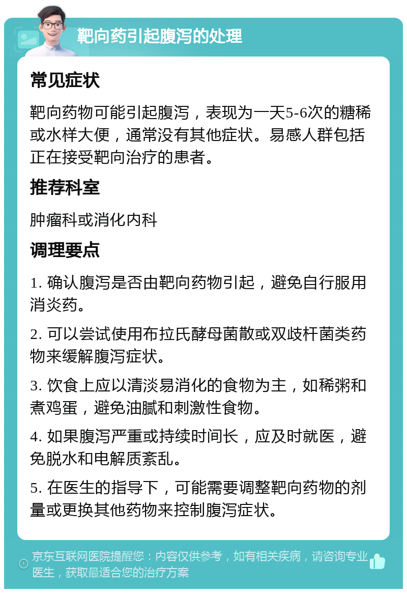 靶向药引起腹泻的处理 常见症状 靶向药物可能引起腹泻，表现为一天5-6次的糖稀或水样大便，通常没有其他症状。易感人群包括正在接受靶向治疗的患者。 推荐科室 肿瘤科或消化内科 调理要点 1. 确认腹泻是否由靶向药物引起，避免自行服用消炎药。 2. 可以尝试使用布拉氏酵母菌散或双歧杆菌类药物来缓解腹泻症状。 3. 饮食上应以清淡易消化的食物为主，如稀粥和煮鸡蛋，避免油腻和刺激性食物。 4. 如果腹泻严重或持续时间长，应及时就医，避免脱水和电解质紊乱。 5. 在医生的指导下，可能需要调整靶向药物的剂量或更换其他药物来控制腹泻症状。