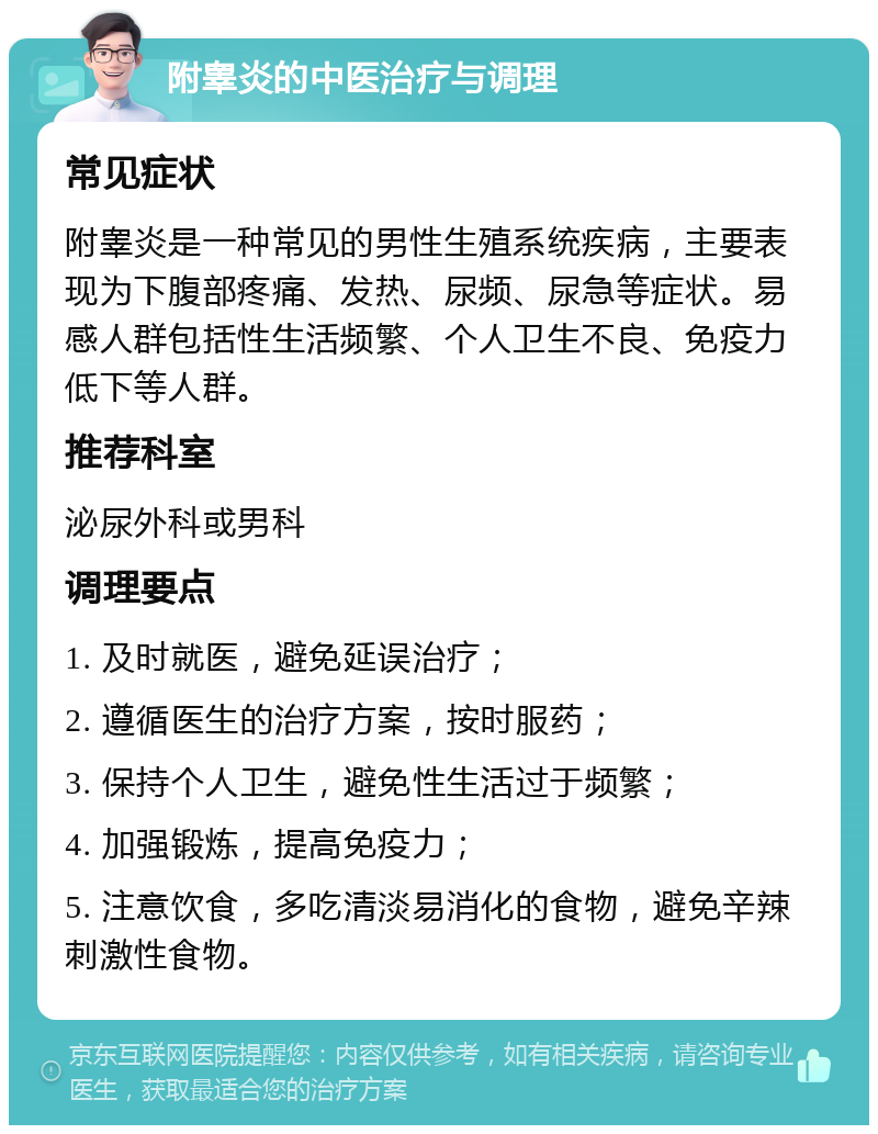 附睾炎的中医治疗与调理 常见症状 附睾炎是一种常见的男性生殖系统疾病，主要表现为下腹部疼痛、发热、尿频、尿急等症状。易感人群包括性生活频繁、个人卫生不良、免疫力低下等人群。 推荐科室 泌尿外科或男科 调理要点 1. 及时就医，避免延误治疗； 2. 遵循医生的治疗方案，按时服药； 3. 保持个人卫生，避免性生活过于频繁； 4. 加强锻炼，提高免疫力； 5. 注意饮食，多吃清淡易消化的食物，避免辛辣刺激性食物。