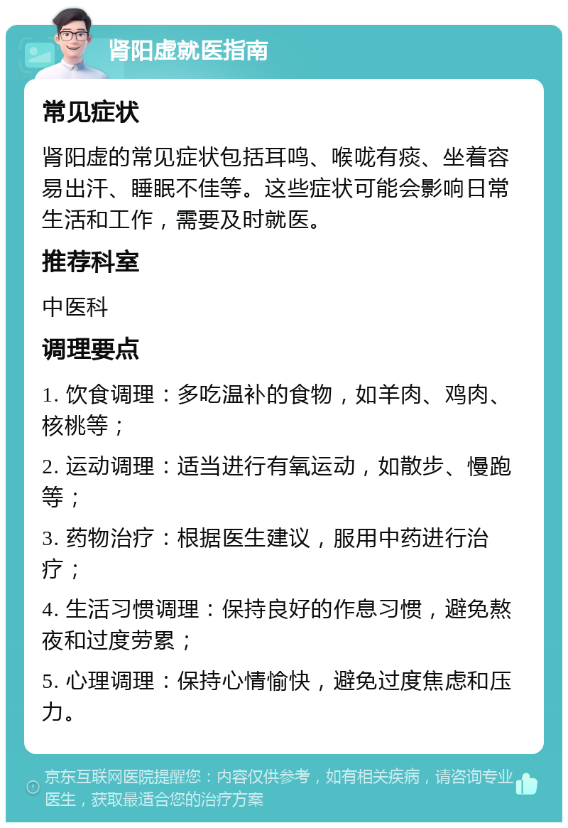 肾阳虚就医指南 常见症状 肾阳虚的常见症状包括耳鸣、喉咙有痰、坐着容易出汗、睡眠不佳等。这些症状可能会影响日常生活和工作，需要及时就医。 推荐科室 中医科 调理要点 1. 饮食调理：多吃温补的食物，如羊肉、鸡肉、核桃等； 2. 运动调理：适当进行有氧运动，如散步、慢跑等； 3. 药物治疗：根据医生建议，服用中药进行治疗； 4. 生活习惯调理：保持良好的作息习惯，避免熬夜和过度劳累； 5. 心理调理：保持心情愉快，避免过度焦虑和压力。