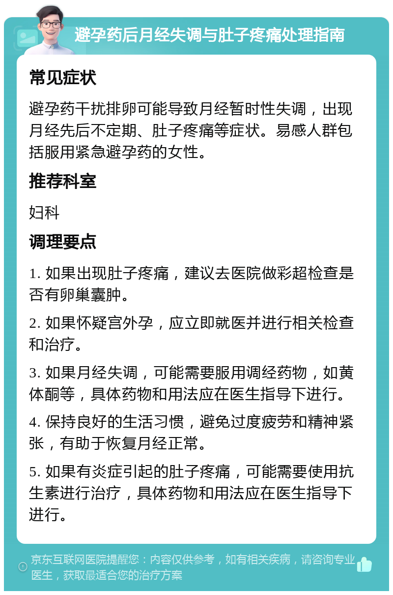 避孕药后月经失调与肚子疼痛处理指南 常见症状 避孕药干扰排卵可能导致月经暂时性失调，出现月经先后不定期、肚子疼痛等症状。易感人群包括服用紧急避孕药的女性。 推荐科室 妇科 调理要点 1. 如果出现肚子疼痛，建议去医院做彩超检查是否有卵巢囊肿。 2. 如果怀疑宫外孕，应立即就医并进行相关检查和治疗。 3. 如果月经失调，可能需要服用调经药物，如黄体酮等，具体药物和用法应在医生指导下进行。 4. 保持良好的生活习惯，避免过度疲劳和精神紧张，有助于恢复月经正常。 5. 如果有炎症引起的肚子疼痛，可能需要使用抗生素进行治疗，具体药物和用法应在医生指导下进行。