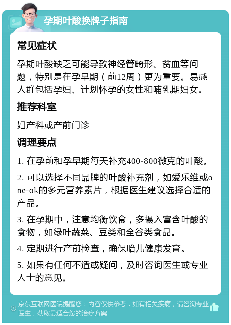 孕期叶酸换牌子指南 常见症状 孕期叶酸缺乏可能导致神经管畸形、贫血等问题，特别是在孕早期（前12周）更为重要。易感人群包括孕妇、计划怀孕的女性和哺乳期妇女。 推荐科室 妇产科或产前门诊 调理要点 1. 在孕前和孕早期每天补充400-800微克的叶酸。 2. 可以选择不同品牌的叶酸补充剂，如爱乐维或one-ok的多元营养素片，根据医生建议选择合适的产品。 3. 在孕期中，注意均衡饮食，多摄入富含叶酸的食物，如绿叶蔬菜、豆类和全谷类食品。 4. 定期进行产前检查，确保胎儿健康发育。 5. 如果有任何不适或疑问，及时咨询医生或专业人士的意见。