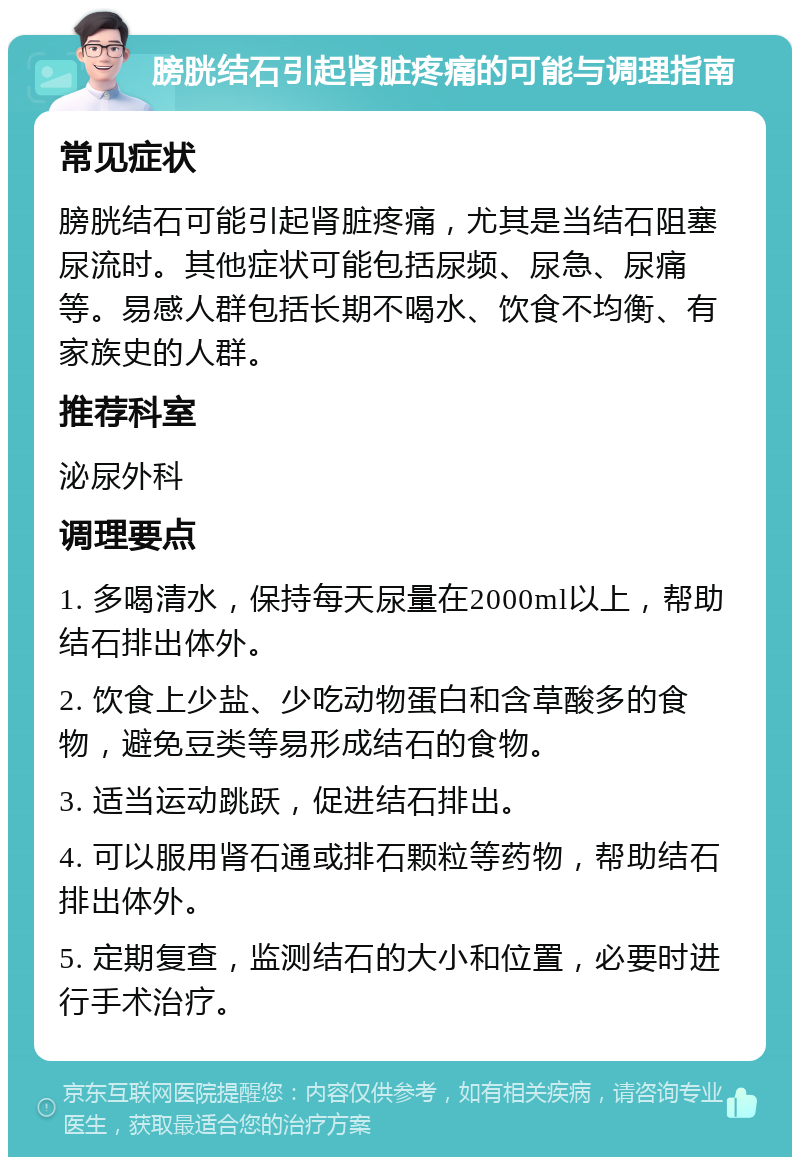 膀胱结石引起肾脏疼痛的可能与调理指南 常见症状 膀胱结石可能引起肾脏疼痛，尤其是当结石阻塞尿流时。其他症状可能包括尿频、尿急、尿痛等。易感人群包括长期不喝水、饮食不均衡、有家族史的人群。 推荐科室 泌尿外科 调理要点 1. 多喝清水，保持每天尿量在2000ml以上，帮助结石排出体外。 2. 饮食上少盐、少吃动物蛋白和含草酸多的食物，避免豆类等易形成结石的食物。 3. 适当运动跳跃，促进结石排出。 4. 可以服用肾石通或排石颗粒等药物，帮助结石排出体外。 5. 定期复查，监测结石的大小和位置，必要时进行手术治疗。