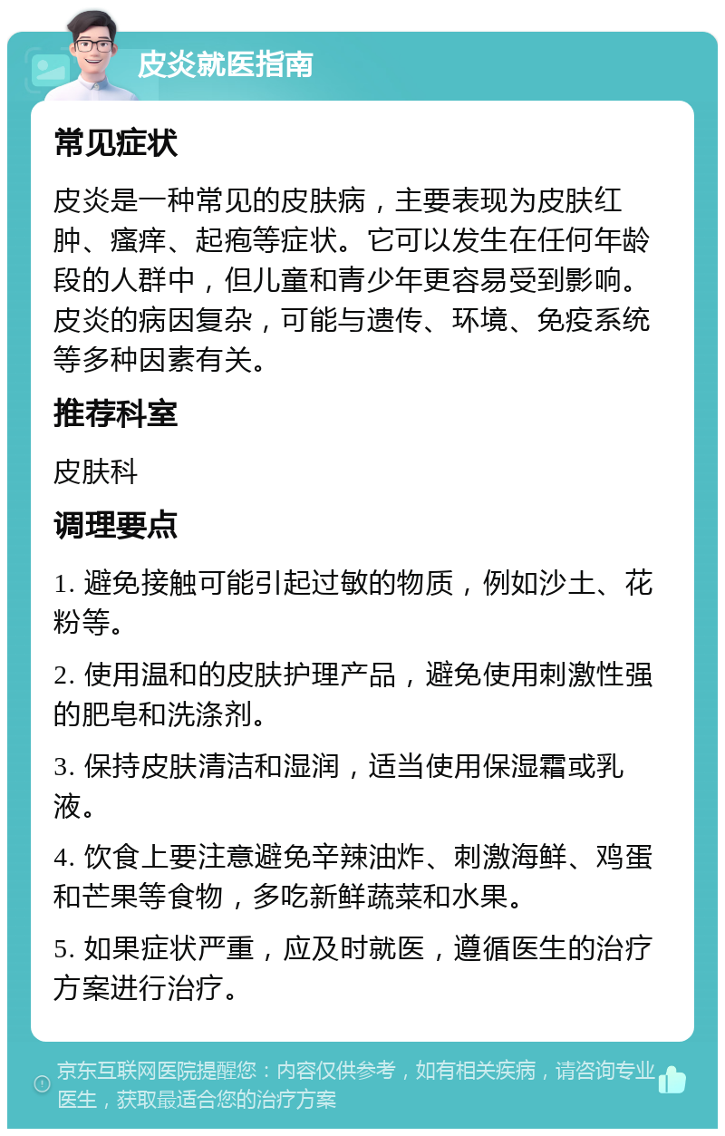 皮炎就医指南 常见症状 皮炎是一种常见的皮肤病，主要表现为皮肤红肿、瘙痒、起疱等症状。它可以发生在任何年龄段的人群中，但儿童和青少年更容易受到影响。皮炎的病因复杂，可能与遗传、环境、免疫系统等多种因素有关。 推荐科室 皮肤科 调理要点 1. 避免接触可能引起过敏的物质，例如沙土、花粉等。 2. 使用温和的皮肤护理产品，避免使用刺激性强的肥皂和洗涤剂。 3. 保持皮肤清洁和湿润，适当使用保湿霜或乳液。 4. 饮食上要注意避免辛辣油炸、刺激海鲜、鸡蛋和芒果等食物，多吃新鲜蔬菜和水果。 5. 如果症状严重，应及时就医，遵循医生的治疗方案进行治疗。