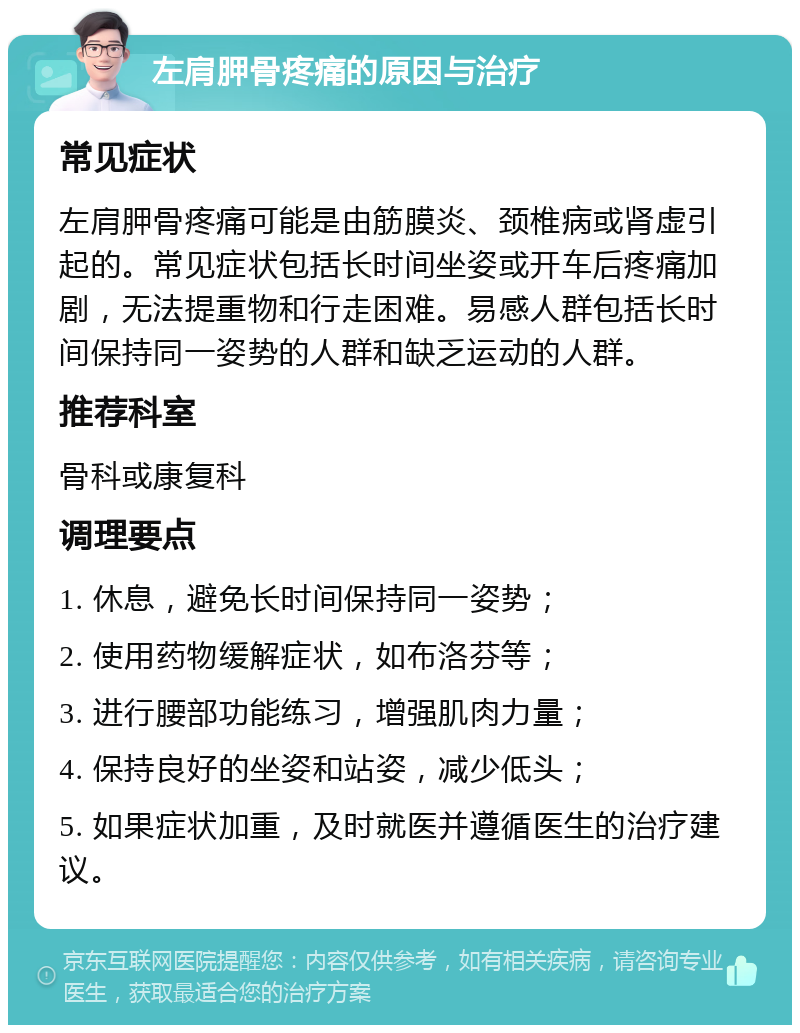 左肩胛骨疼痛的原因与治疗 常见症状 左肩胛骨疼痛可能是由筋膜炎、颈椎病或肾虚引起的。常见症状包括长时间坐姿或开车后疼痛加剧，无法提重物和行走困难。易感人群包括长时间保持同一姿势的人群和缺乏运动的人群。 推荐科室 骨科或康复科 调理要点 1. 休息，避免长时间保持同一姿势； 2. 使用药物缓解症状，如布洛芬等； 3. 进行腰部功能练习，增强肌肉力量； 4. 保持良好的坐姿和站姿，减少低头； 5. 如果症状加重，及时就医并遵循医生的治疗建议。