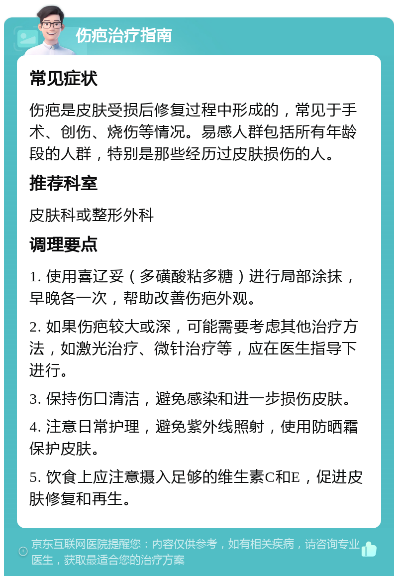 伤疤治疗指南 常见症状 伤疤是皮肤受损后修复过程中形成的，常见于手术、创伤、烧伤等情况。易感人群包括所有年龄段的人群，特别是那些经历过皮肤损伤的人。 推荐科室 皮肤科或整形外科 调理要点 1. 使用喜辽妥（多磺酸粘多糖）进行局部涂抹，早晚各一次，帮助改善伤疤外观。 2. 如果伤疤较大或深，可能需要考虑其他治疗方法，如激光治疗、微针治疗等，应在医生指导下进行。 3. 保持伤口清洁，避免感染和进一步损伤皮肤。 4. 注意日常护理，避免紫外线照射，使用防晒霜保护皮肤。 5. 饮食上应注意摄入足够的维生素C和E，促进皮肤修复和再生。