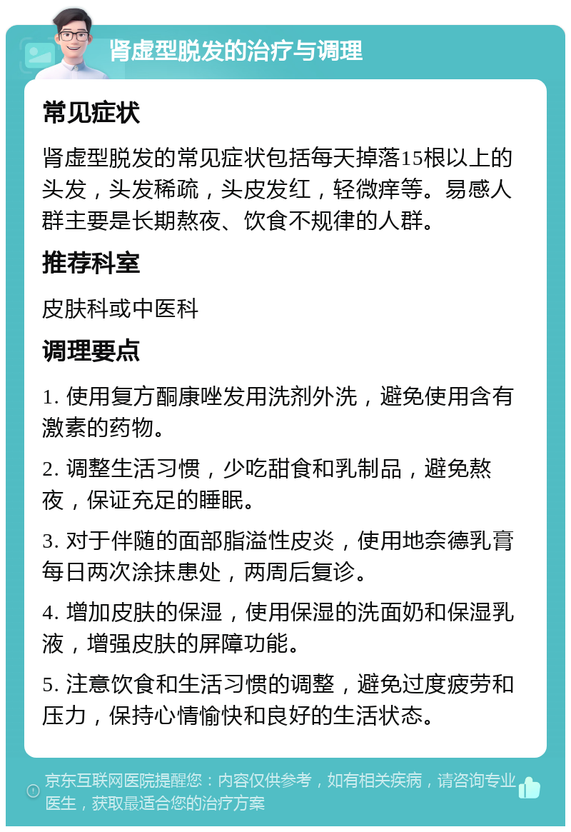 肾虚型脱发的治疗与调理 常见症状 肾虚型脱发的常见症状包括每天掉落15根以上的头发，头发稀疏，头皮发红，轻微痒等。易感人群主要是长期熬夜、饮食不规律的人群。 推荐科室 皮肤科或中医科 调理要点 1. 使用复方酮康唑发用洗剂外洗，避免使用含有激素的药物。 2. 调整生活习惯，少吃甜食和乳制品，避免熬夜，保证充足的睡眠。 3. 对于伴随的面部脂溢性皮炎，使用地奈德乳膏每日两次涂抹患处，两周后复诊。 4. 增加皮肤的保湿，使用保湿的洗面奶和保湿乳液，增强皮肤的屏障功能。 5. 注意饮食和生活习惯的调整，避免过度疲劳和压力，保持心情愉快和良好的生活状态。