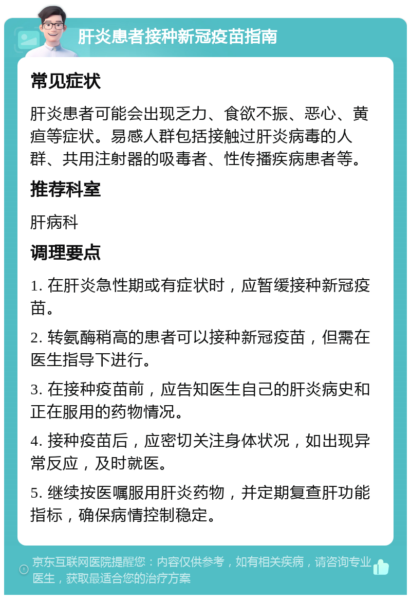 肝炎患者接种新冠疫苗指南 常见症状 肝炎患者可能会出现乏力、食欲不振、恶心、黄疸等症状。易感人群包括接触过肝炎病毒的人群、共用注射器的吸毒者、性传播疾病患者等。 推荐科室 肝病科 调理要点 1. 在肝炎急性期或有症状时，应暂缓接种新冠疫苗。 2. 转氨酶稍高的患者可以接种新冠疫苗，但需在医生指导下进行。 3. 在接种疫苗前，应告知医生自己的肝炎病史和正在服用的药物情况。 4. 接种疫苗后，应密切关注身体状况，如出现异常反应，及时就医。 5. 继续按医嘱服用肝炎药物，并定期复查肝功能指标，确保病情控制稳定。