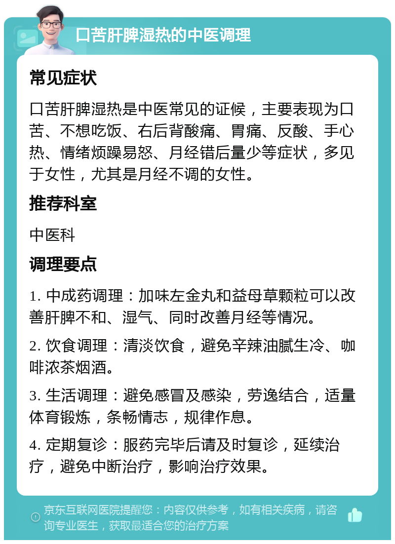 口苦肝脾湿热的中医调理 常见症状 口苦肝脾湿热是中医常见的证候，主要表现为口苦、不想吃饭、右后背酸痛、胃痛、反酸、手心热、情绪烦躁易怒、月经错后量少等症状，多见于女性，尤其是月经不调的女性。 推荐科室 中医科 调理要点 1. 中成药调理：加味左金丸和益母草颗粒可以改善肝脾不和、湿气、同时改善月经等情况。 2. 饮食调理：清淡饮食，避免辛辣油腻生冷、咖啡浓茶烟酒。 3. 生活调理：避免感冒及感染，劳逸结合，适量体育锻炼，条畅情志，规律作息。 4. 定期复诊：服药完毕后请及时复诊，延续治疗，避免中断治疗，影响治疗效果。