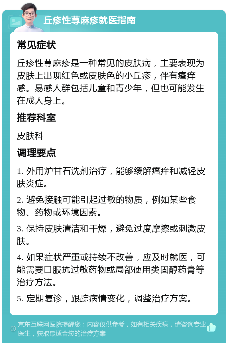 丘疹性荨麻疹就医指南 常见症状 丘疹性荨麻疹是一种常见的皮肤病，主要表现为皮肤上出现红色或皮肤色的小丘疹，伴有瘙痒感。易感人群包括儿童和青少年，但也可能发生在成人身上。 推荐科室 皮肤科 调理要点 1. 外用炉甘石洗剂治疗，能够缓解瘙痒和减轻皮肤炎症。 2. 避免接触可能引起过敏的物质，例如某些食物、药物或环境因素。 3. 保持皮肤清洁和干燥，避免过度摩擦或刺激皮肤。 4. 如果症状严重或持续不改善，应及时就医，可能需要口服抗过敏药物或局部使用类固醇药膏等治疗方法。 5. 定期复诊，跟踪病情变化，调整治疗方案。