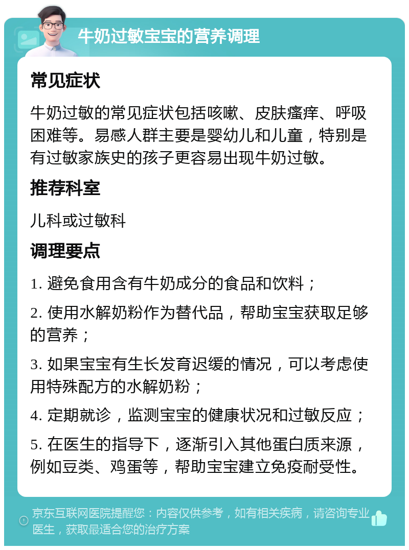 牛奶过敏宝宝的营养调理 常见症状 牛奶过敏的常见症状包括咳嗽、皮肤瘙痒、呼吸困难等。易感人群主要是婴幼儿和儿童，特别是有过敏家族史的孩子更容易出现牛奶过敏。 推荐科室 儿科或过敏科 调理要点 1. 避免食用含有牛奶成分的食品和饮料； 2. 使用水解奶粉作为替代品，帮助宝宝获取足够的营养； 3. 如果宝宝有生长发育迟缓的情况，可以考虑使用特殊配方的水解奶粉； 4. 定期就诊，监测宝宝的健康状况和过敏反应； 5. 在医生的指导下，逐渐引入其他蛋白质来源，例如豆类、鸡蛋等，帮助宝宝建立免疫耐受性。