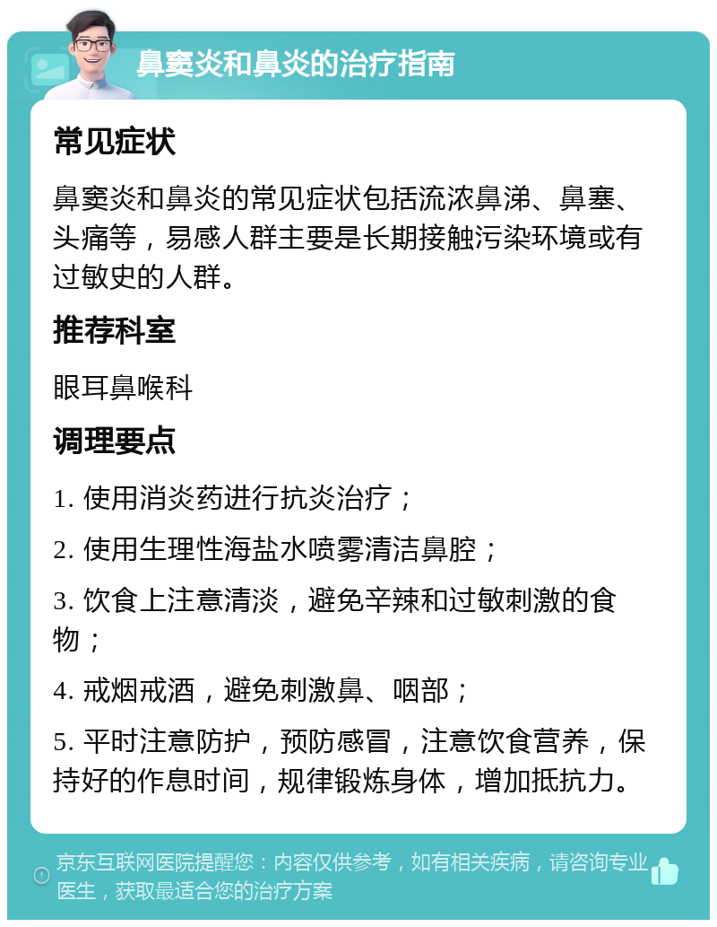 鼻窦炎和鼻炎的治疗指南 常见症状 鼻窦炎和鼻炎的常见症状包括流浓鼻涕、鼻塞、头痛等，易感人群主要是长期接触污染环境或有过敏史的人群。 推荐科室 眼耳鼻喉科 调理要点 1. 使用消炎药进行抗炎治疗； 2. 使用生理性海盐水喷雾清洁鼻腔； 3. 饮食上注意清淡，避免辛辣和过敏刺激的食物； 4. 戒烟戒酒，避免刺激鼻、咽部； 5. 平时注意防护，预防感冒，注意饮食营养，保持好的作息时间，规律锻炼身体，增加抵抗力。