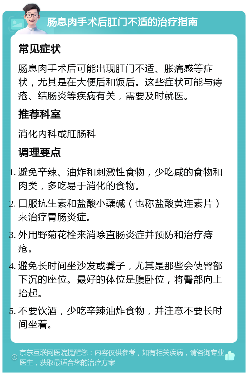 肠息肉手术后肛门不适的治疗指南 常见症状 肠息肉手术后可能出现肛门不适、胀痛感等症状，尤其是在大便后和饭后。这些症状可能与痔疮、结肠炎等疾病有关，需要及时就医。 推荐科室 消化内科或肛肠科 调理要点 避免辛辣、油炸和刺激性食物，少吃咸的食物和肉类，多吃易于消化的食物。 口服抗生素和盐酸小蘗碱（也称盐酸黄连素片）来治疗胃肠炎症。 外用野菊花栓来消除直肠炎症并预防和治疗痔疮。 避免长时间坐沙发或凳子，尤其是那些会使臀部下沉的座位。最好的体位是腹卧位，将臀部向上抬起。 不要饮酒，少吃辛辣油炸食物，并注意不要长时间坐着。