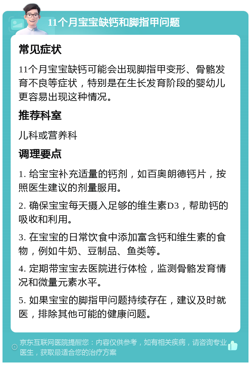 11个月宝宝缺钙和脚指甲问题 常见症状 11个月宝宝缺钙可能会出现脚指甲变形、骨骼发育不良等症状，特别是在生长发育阶段的婴幼儿更容易出现这种情况。 推荐科室 儿科或营养科 调理要点 1. 给宝宝补充适量的钙剂，如百奥朗德钙片，按照医生建议的剂量服用。 2. 确保宝宝每天摄入足够的维生素D3，帮助钙的吸收和利用。 3. 在宝宝的日常饮食中添加富含钙和维生素的食物，例如牛奶、豆制品、鱼类等。 4. 定期带宝宝去医院进行体检，监测骨骼发育情况和微量元素水平。 5. 如果宝宝的脚指甲问题持续存在，建议及时就医，排除其他可能的健康问题。