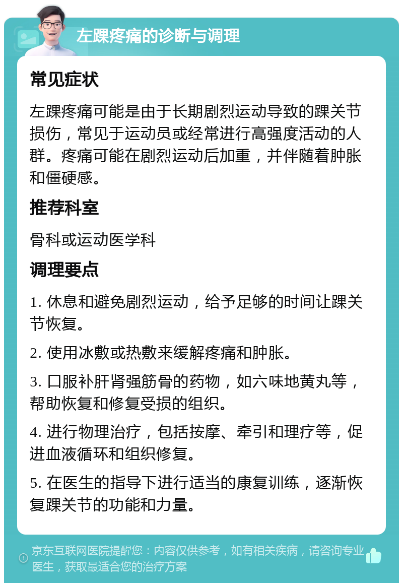 左踝疼痛的诊断与调理 常见症状 左踝疼痛可能是由于长期剧烈运动导致的踝关节损伤，常见于运动员或经常进行高强度活动的人群。疼痛可能在剧烈运动后加重，并伴随着肿胀和僵硬感。 推荐科室 骨科或运动医学科 调理要点 1. 休息和避免剧烈运动，给予足够的时间让踝关节恢复。 2. 使用冰敷或热敷来缓解疼痛和肿胀。 3. 口服补肝肾强筋骨的药物，如六味地黄丸等，帮助恢复和修复受损的组织。 4. 进行物理治疗，包括按摩、牵引和理疗等，促进血液循环和组织修复。 5. 在医生的指导下进行适当的康复训练，逐渐恢复踝关节的功能和力量。