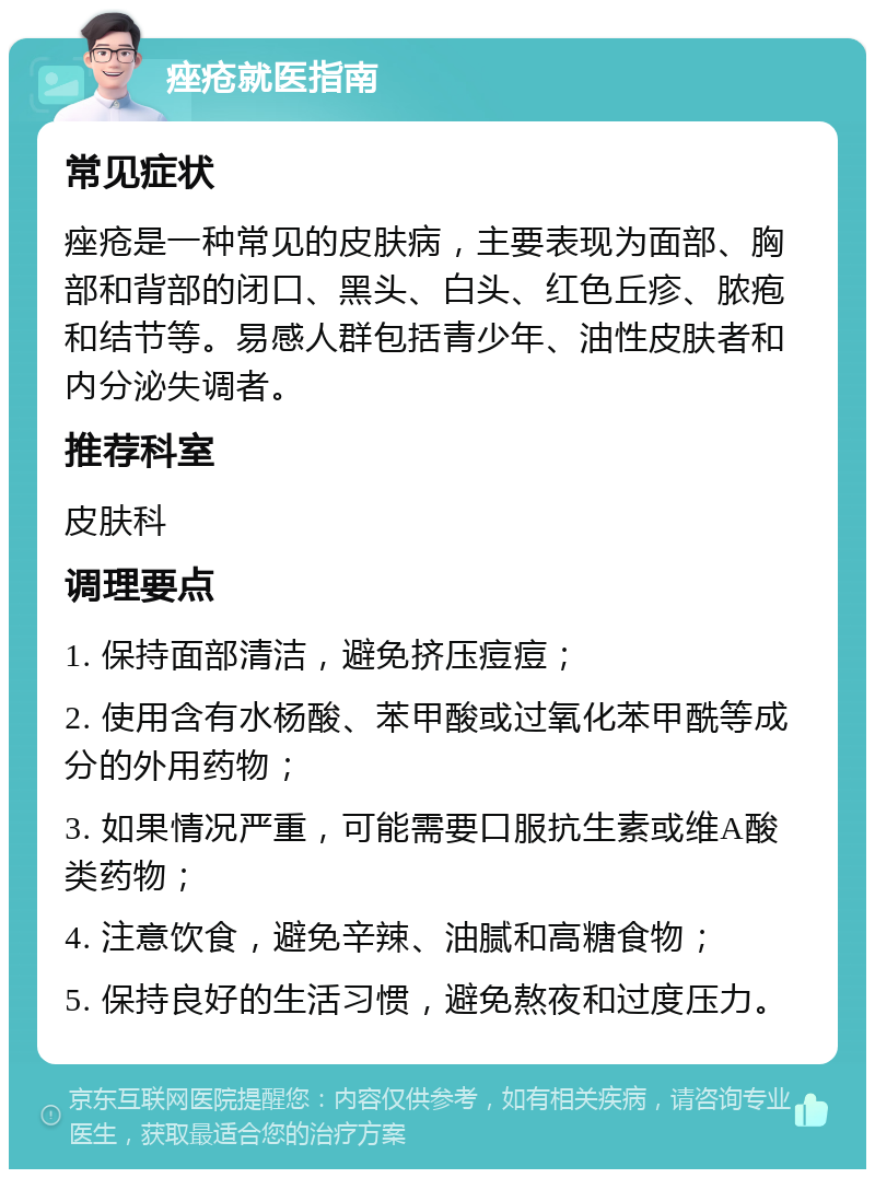 痤疮就医指南 常见症状 痤疮是一种常见的皮肤病，主要表现为面部、胸部和背部的闭口、黑头、白头、红色丘疹、脓疱和结节等。易感人群包括青少年、油性皮肤者和内分泌失调者。 推荐科室 皮肤科 调理要点 1. 保持面部清洁，避免挤压痘痘； 2. 使用含有水杨酸、苯甲酸或过氧化苯甲酰等成分的外用药物； 3. 如果情况严重，可能需要口服抗生素或维A酸类药物； 4. 注意饮食，避免辛辣、油腻和高糖食物； 5. 保持良好的生活习惯，避免熬夜和过度压力。