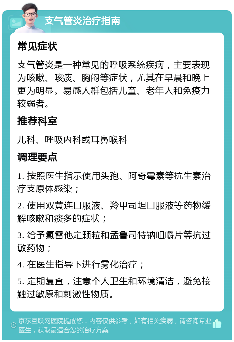 支气管炎治疗指南 常见症状 支气管炎是一种常见的呼吸系统疾病，主要表现为咳嗽、咳痰、胸闷等症状，尤其在早晨和晚上更为明显。易感人群包括儿童、老年人和免疫力较弱者。 推荐科室 儿科、呼吸内科或耳鼻喉科 调理要点 1. 按照医生指示使用头孢、阿奇霉素等抗生素治疗支原体感染； 2. 使用双黄连口服液、羚甲司坦口服液等药物缓解咳嗽和痰多的症状； 3. 给予氯雷他定颗粒和孟鲁司特钠咀嚼片等抗过敏药物； 4. 在医生指导下进行雾化治疗； 5. 定期复查，注意个人卫生和环境清洁，避免接触过敏原和刺激性物质。