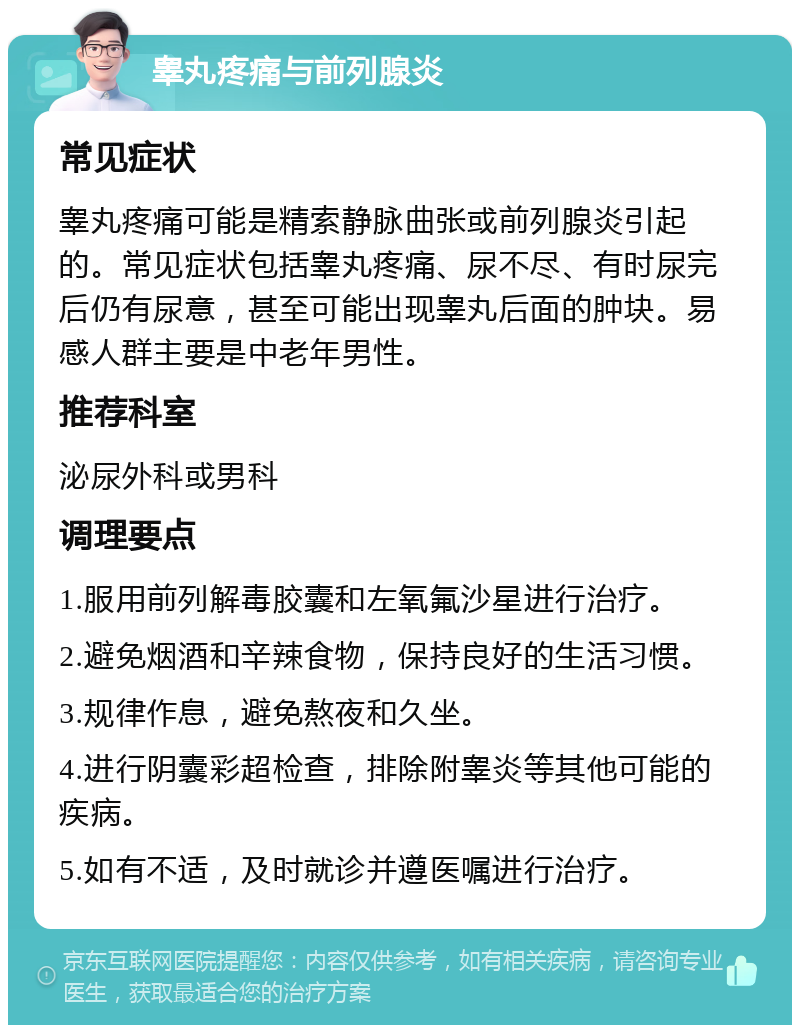 睾丸疼痛与前列腺炎 常见症状 睾丸疼痛可能是精索静脉曲张或前列腺炎引起的。常见症状包括睾丸疼痛、尿不尽、有时尿完后仍有尿意，甚至可能出现睾丸后面的肿块。易感人群主要是中老年男性。 推荐科室 泌尿外科或男科 调理要点 1.服用前列解毒胶囊和左氧氟沙星进行治疗。 2.避免烟酒和辛辣食物，保持良好的生活习惯。 3.规律作息，避免熬夜和久坐。 4.进行阴囊彩超检查，排除附睾炎等其他可能的疾病。 5.如有不适，及时就诊并遵医嘱进行治疗。