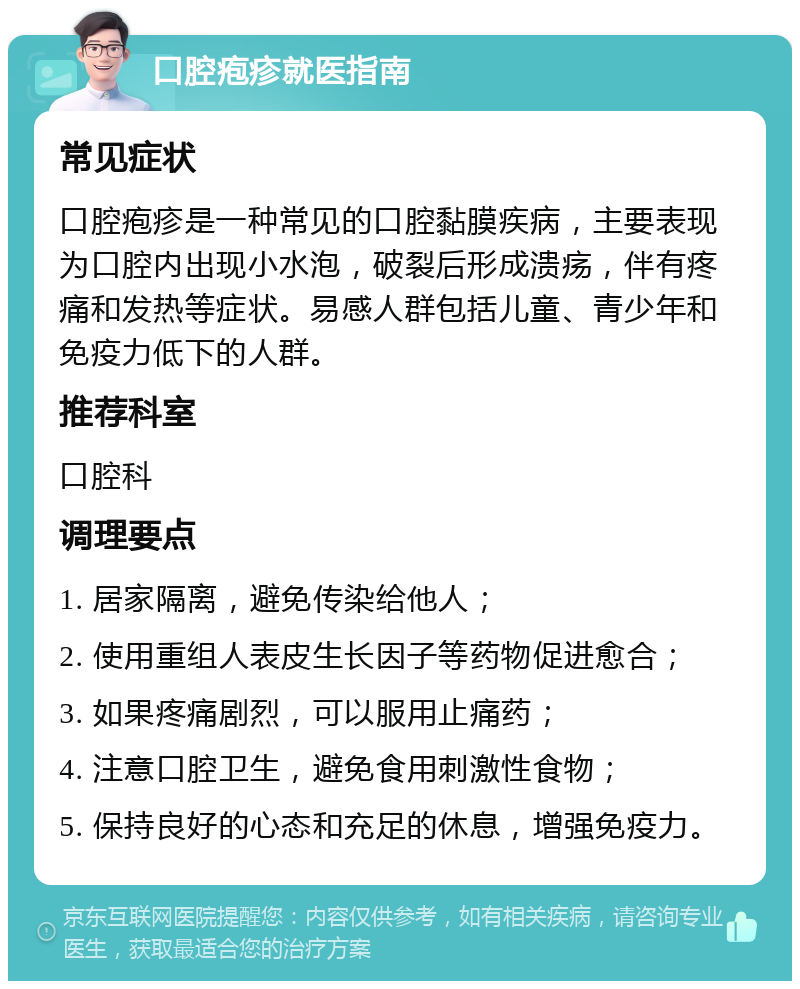 口腔疱疹就医指南 常见症状 口腔疱疹是一种常见的口腔黏膜疾病，主要表现为口腔内出现小水泡，破裂后形成溃疡，伴有疼痛和发热等症状。易感人群包括儿童、青少年和免疫力低下的人群。 推荐科室 口腔科 调理要点 1. 居家隔离，避免传染给他人； 2. 使用重组人表皮生长因子等药物促进愈合； 3. 如果疼痛剧烈，可以服用止痛药； 4. 注意口腔卫生，避免食用刺激性食物； 5. 保持良好的心态和充足的休息，增强免疫力。