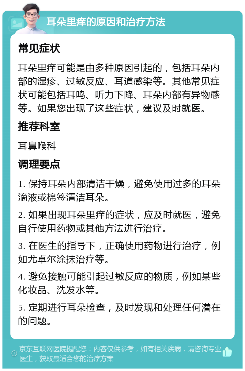 耳朵里痒的原因和治疗方法 常见症状 耳朵里痒可能是由多种原因引起的，包括耳朵内部的湿疹、过敏反应、耳道感染等。其他常见症状可能包括耳鸣、听力下降、耳朵内部有异物感等。如果您出现了这些症状，建议及时就医。 推荐科室 耳鼻喉科 调理要点 1. 保持耳朵内部清洁干燥，避免使用过多的耳朵滴液或棉签清洁耳朵。 2. 如果出现耳朵里痒的症状，应及时就医，避免自行使用药物或其他方法进行治疗。 3. 在医生的指导下，正确使用药物进行治疗，例如尤卓尔涂抹治疗等。 4. 避免接触可能引起过敏反应的物质，例如某些化妆品、洗发水等。 5. 定期进行耳朵检查，及时发现和处理任何潜在的问题。