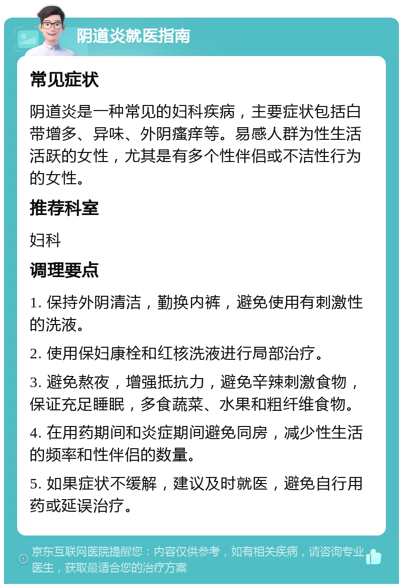 阴道炎就医指南 常见症状 阴道炎是一种常见的妇科疾病，主要症状包括白带增多、异味、外阴瘙痒等。易感人群为性生活活跃的女性，尤其是有多个性伴侣或不洁性行为的女性。 推荐科室 妇科 调理要点 1. 保持外阴清洁，勤换内裤，避免使用有刺激性的洗液。 2. 使用保妇康栓和红核洗液进行局部治疗。 3. 避免熬夜，增强抵抗力，避免辛辣刺激食物，保证充足睡眠，多食蔬菜、水果和粗纤维食物。 4. 在用药期间和炎症期间避免同房，减少性生活的频率和性伴侣的数量。 5. 如果症状不缓解，建议及时就医，避免自行用药或延误治疗。