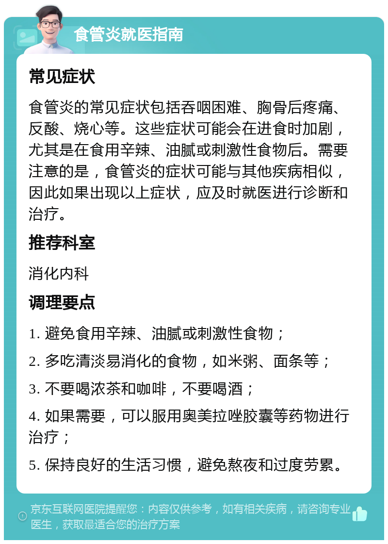 食管炎就医指南 常见症状 食管炎的常见症状包括吞咽困难、胸骨后疼痛、反酸、烧心等。这些症状可能会在进食时加剧，尤其是在食用辛辣、油腻或刺激性食物后。需要注意的是，食管炎的症状可能与其他疾病相似，因此如果出现以上症状，应及时就医进行诊断和治疗。 推荐科室 消化内科 调理要点 1. 避免食用辛辣、油腻或刺激性食物； 2. 多吃清淡易消化的食物，如米粥、面条等； 3. 不要喝浓茶和咖啡，不要喝酒； 4. 如果需要，可以服用奥美拉唑胶囊等药物进行治疗； 5. 保持良好的生活习惯，避免熬夜和过度劳累。