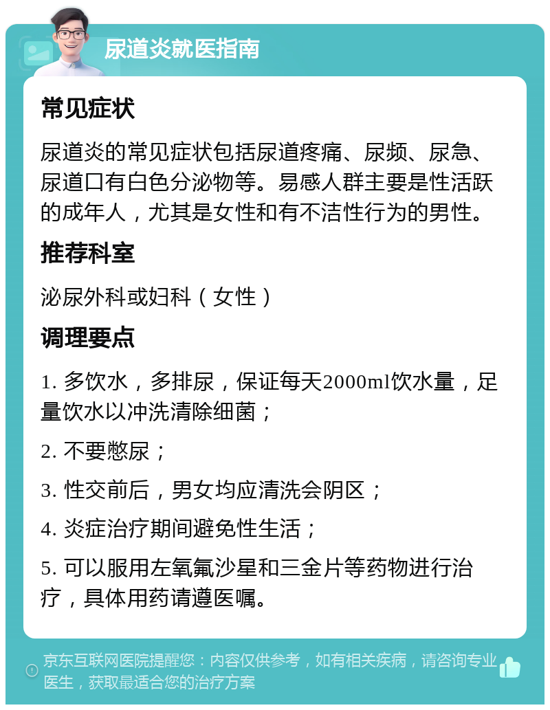 尿道炎就医指南 常见症状 尿道炎的常见症状包括尿道疼痛、尿频、尿急、尿道口有白色分泌物等。易感人群主要是性活跃的成年人，尤其是女性和有不洁性行为的男性。 推荐科室 泌尿外科或妇科（女性） 调理要点 1. 多饮水，多排尿，保证每天2000ml饮水量，足量饮水以冲洗清除细菌； 2. 不要憋尿； 3. 性交前后，男女均应清洗会阴区； 4. 炎症治疗期间避免性生活； 5. 可以服用左氧氟沙星和三金片等药物进行治疗，具体用药请遵医嘱。