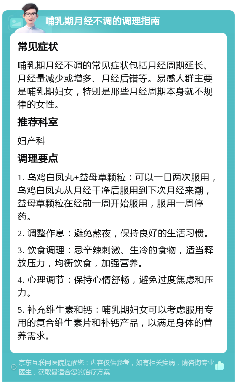 哺乳期月经不调的调理指南 常见症状 哺乳期月经不调的常见症状包括月经周期延长、月经量减少或增多、月经后错等。易感人群主要是哺乳期妇女，特别是那些月经周期本身就不规律的女性。 推荐科室 妇产科 调理要点 1. 乌鸡白凤丸+益母草颗粒：可以一日两次服用，乌鸡白凤丸从月经干净后服用到下次月经来潮，益母草颗粒在经前一周开始服用，服用一周停药。 2. 调整作息：避免熬夜，保持良好的生活习惯。 3. 饮食调理：忌辛辣刺激、生冷的食物，适当释放压力，均衡饮食，加强营养。 4. 心理调节：保持心情舒畅，避免过度焦虑和压力。 5. 补充维生素和钙：哺乳期妇女可以考虑服用专用的复合维生素片和补钙产品，以满足身体的营养需求。