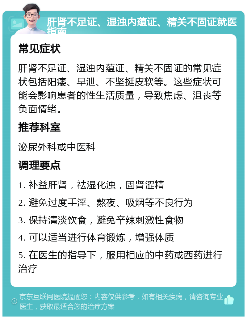 肝肾不足证、湿浊内蕴证、精关不固证就医指南 常见症状 肝肾不足证、湿浊内蕴证、精关不固证的常见症状包括阳痿、早泄、不坚挺皮软等。这些症状可能会影响患者的性生活质量，导致焦虑、沮丧等负面情绪。 推荐科室 泌尿外科或中医科 调理要点 1. 补益肝肾，祛湿化浊，固肾涩精 2. 避免过度手淫、熬夜、吸烟等不良行为 3. 保持清淡饮食，避免辛辣刺激性食物 4. 可以适当进行体育锻炼，增强体质 5. 在医生的指导下，服用相应的中药或西药进行治疗