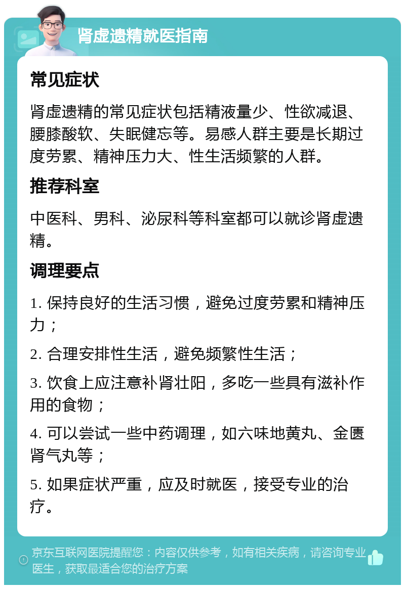 肾虚遗精就医指南 常见症状 肾虚遗精的常见症状包括精液量少、性欲减退、腰膝酸软、失眠健忘等。易感人群主要是长期过度劳累、精神压力大、性生活频繁的人群。 推荐科室 中医科、男科、泌尿科等科室都可以就诊肾虚遗精。 调理要点 1. 保持良好的生活习惯，避免过度劳累和精神压力； 2. 合理安排性生活，避免频繁性生活； 3. 饮食上应注意补肾壮阳，多吃一些具有滋补作用的食物； 4. 可以尝试一些中药调理，如六味地黄丸、金匮肾气丸等； 5. 如果症状严重，应及时就医，接受专业的治疗。