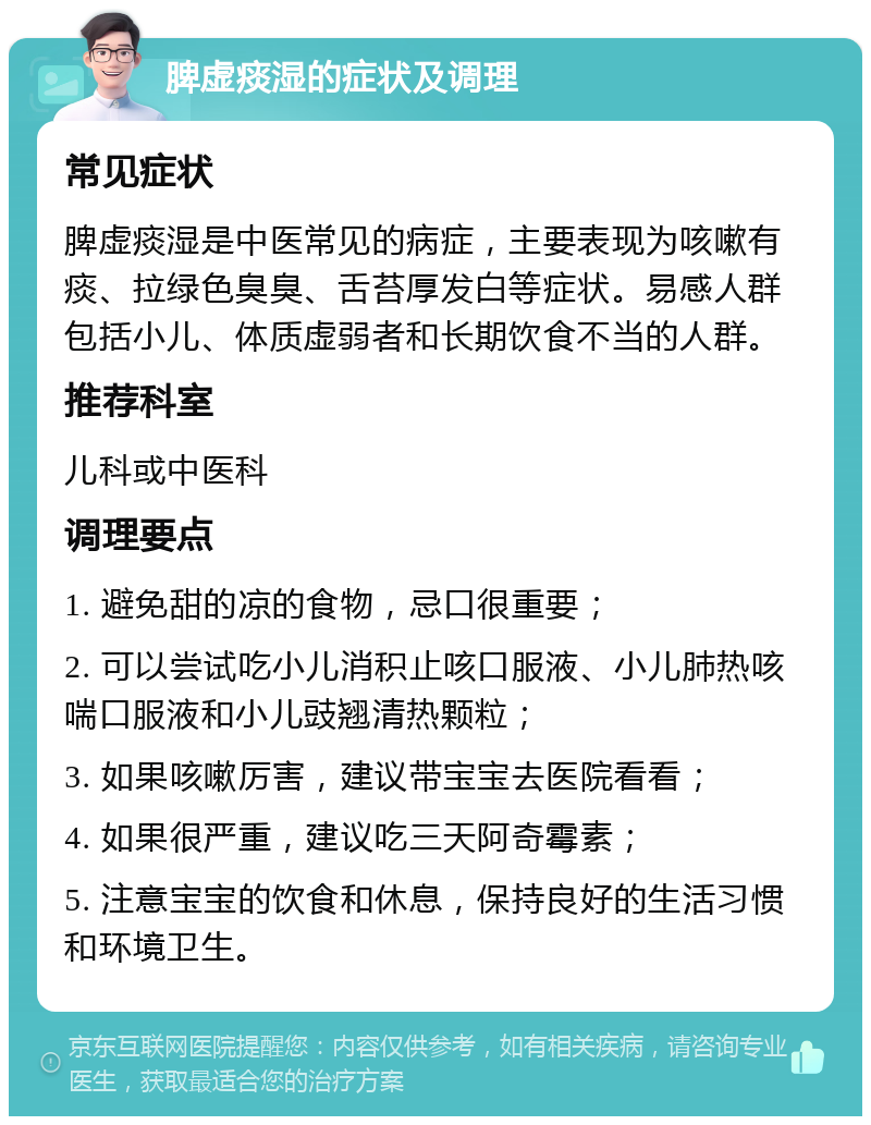 脾虚痰湿的症状及调理 常见症状 脾虚痰湿是中医常见的病症，主要表现为咳嗽有痰、拉绿色臭臭、舌苔厚发白等症状。易感人群包括小儿、体质虚弱者和长期饮食不当的人群。 推荐科室 儿科或中医科 调理要点 1. 避免甜的凉的食物，忌口很重要； 2. 可以尝试吃小儿消积止咳口服液、小儿肺热咳喘口服液和小儿豉翘清热颗粒； 3. 如果咳嗽厉害，建议带宝宝去医院看看； 4. 如果很严重，建议吃三天阿奇霉素； 5. 注意宝宝的饮食和休息，保持良好的生活习惯和环境卫生。