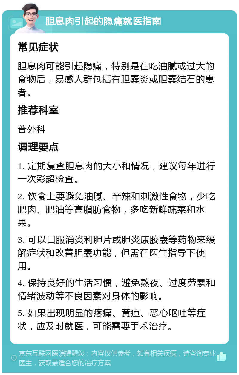 胆息肉引起的隐痛就医指南 常见症状 胆息肉可能引起隐痛，特别是在吃油腻或过大的食物后，易感人群包括有胆囊炎或胆囊结石的患者。 推荐科室 普外科 调理要点 1. 定期复查胆息肉的大小和情况，建议每年进行一次彩超检查。 2. 饮食上要避免油腻、辛辣和刺激性食物，少吃肥肉、肥油等高脂肪食物，多吃新鲜蔬菜和水果。 3. 可以口服消炎利胆片或胆炎康胶囊等药物来缓解症状和改善胆囊功能，但需在医生指导下使用。 4. 保持良好的生活习惯，避免熬夜、过度劳累和情绪波动等不良因素对身体的影响。 5. 如果出现明显的疼痛、黄疸、恶心呕吐等症状，应及时就医，可能需要手术治疗。