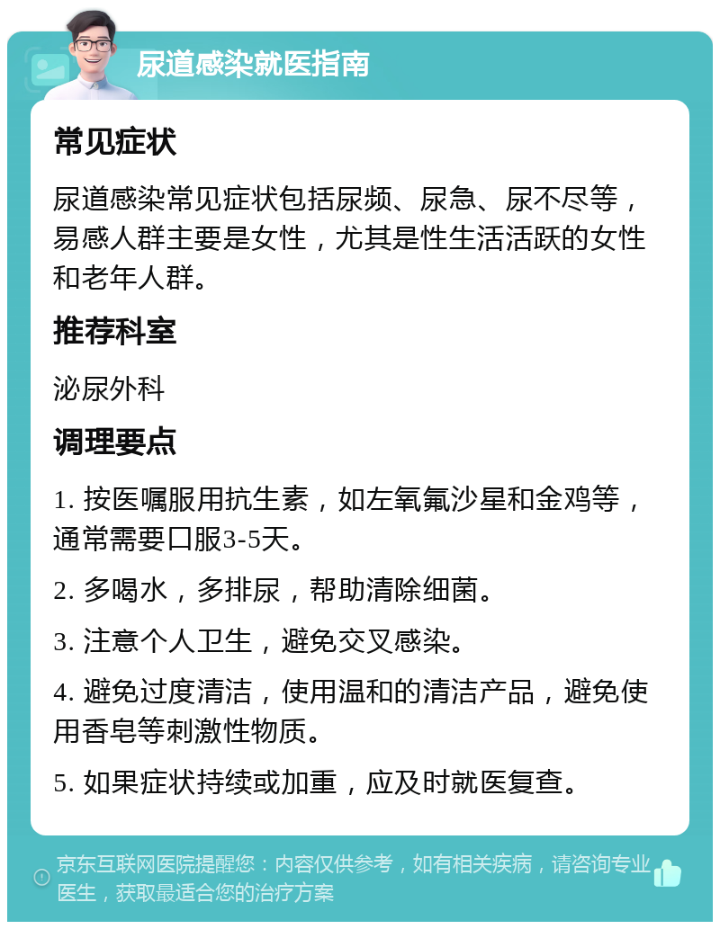 尿道感染就医指南 常见症状 尿道感染常见症状包括尿频、尿急、尿不尽等，易感人群主要是女性，尤其是性生活活跃的女性和老年人群。 推荐科室 泌尿外科 调理要点 1. 按医嘱服用抗生素，如左氧氟沙星和金鸡等，通常需要口服3-5天。 2. 多喝水，多排尿，帮助清除细菌。 3. 注意个人卫生，避免交叉感染。 4. 避免过度清洁，使用温和的清洁产品，避免使用香皂等刺激性物质。 5. 如果症状持续或加重，应及时就医复查。